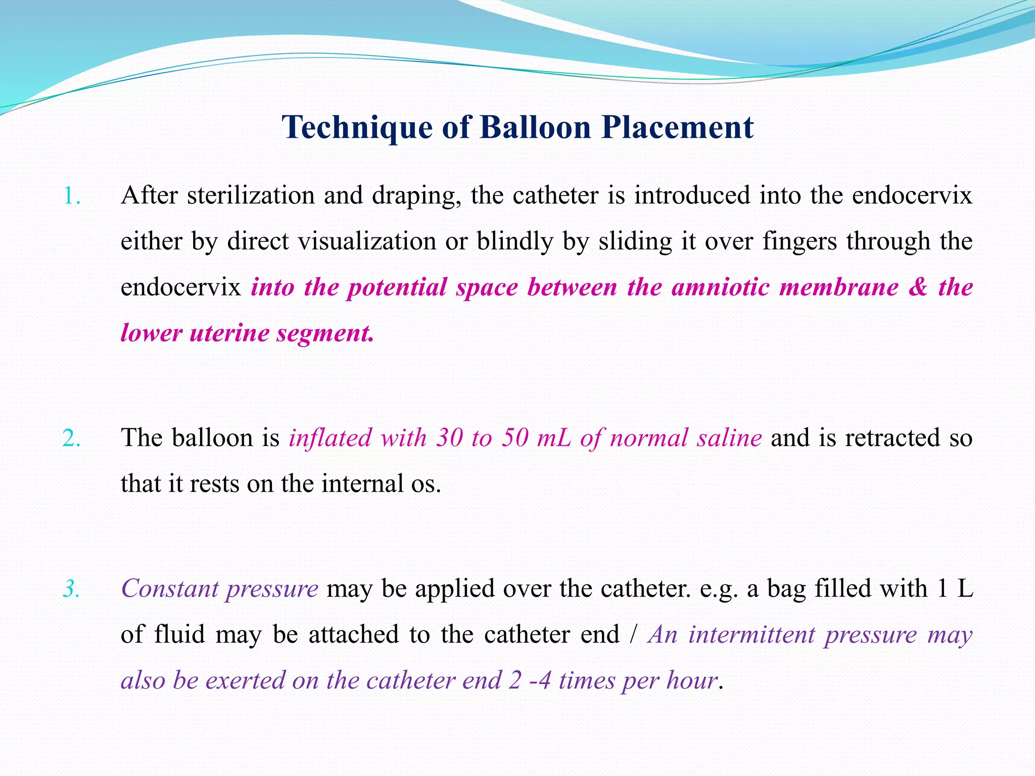 Technique of Balloon Placement
1. After sterilization and draping, the catheter is introduced into the endocervix
either by direct visualization or blindly by sliding it over fingers through the
endocervix into the potential space between the amniotic membrane & the
lower uterine segment.
2. The balloon is inflated with 30 to 50 mL of normal saline and is retracted so
that it rests on the internal os.
3. Constant pressure may be applied over the catheter. e.g. a bag filled with 1 L
of fluid may be attached to the catheter end / An intermittent pressure may
also be exerted on the catheter end 2 -4 times per hour.
 