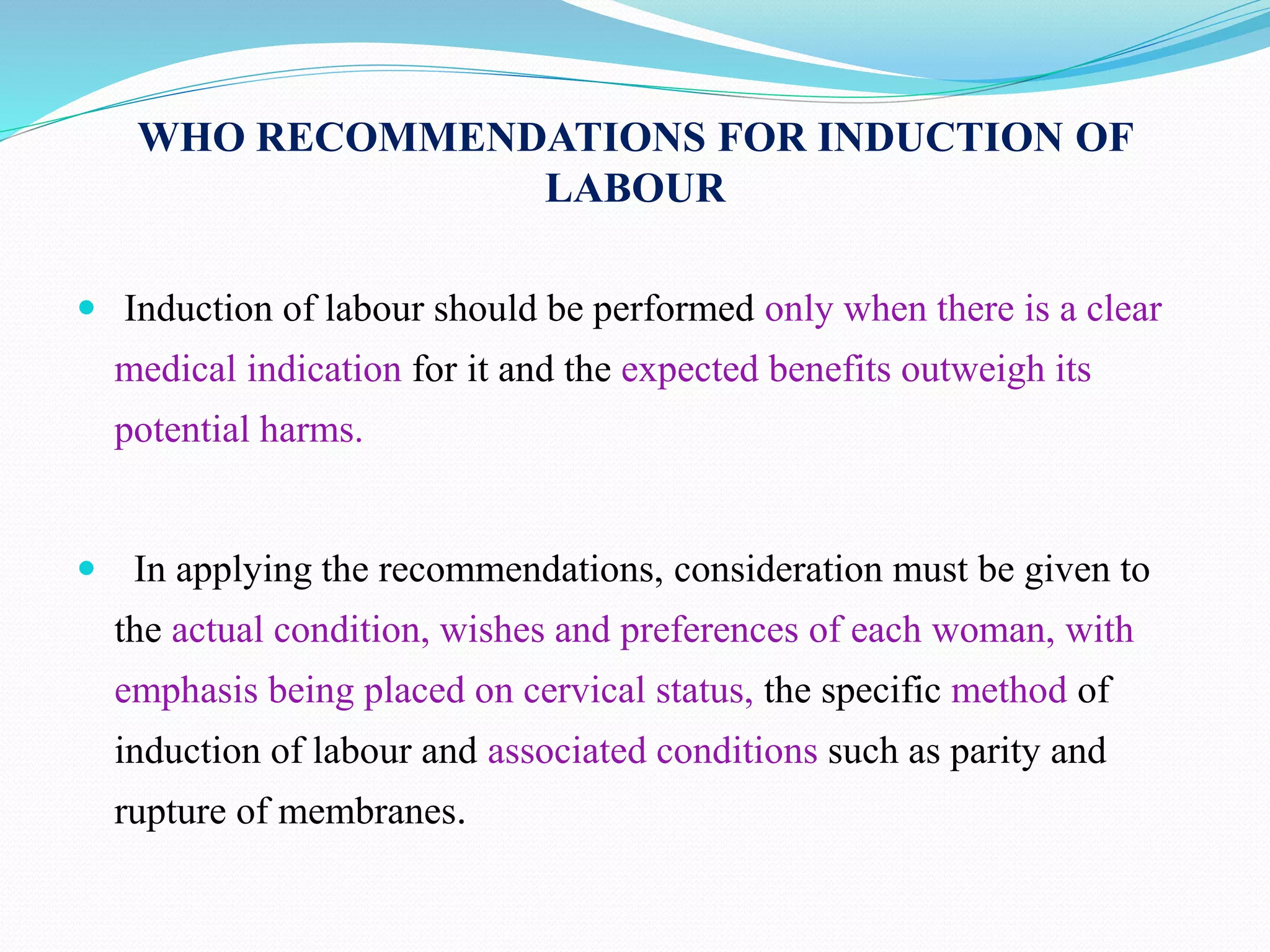 WHO RECOMMENDATIONS FOR INDUCTION OF
LABOUR
 Induction of labour should be performed only when there is a clear
medical indication for it and the expected benefits outweigh its
potential harms.
 In applying the recommendations, consideration must be given to
the actual condition, wishes and preferences of each woman, with
emphasis being placed on cervical status, the specific method of
induction of labour and associated conditions such as parity and
rupture of membranes.
 