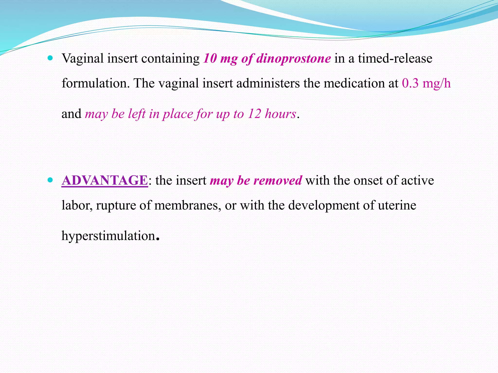  Vaginal insert containing 10 mg of dinoprostone in a timed-release
formulation. The vaginal insert administers the medication at 0.3 mg/h
and may be left in place for up to 12 hours.
 ADVANTAGE: the insert may be removed with the onset of active
labor, rupture of membranes, or with the development of uterine
hyperstimulation.
 