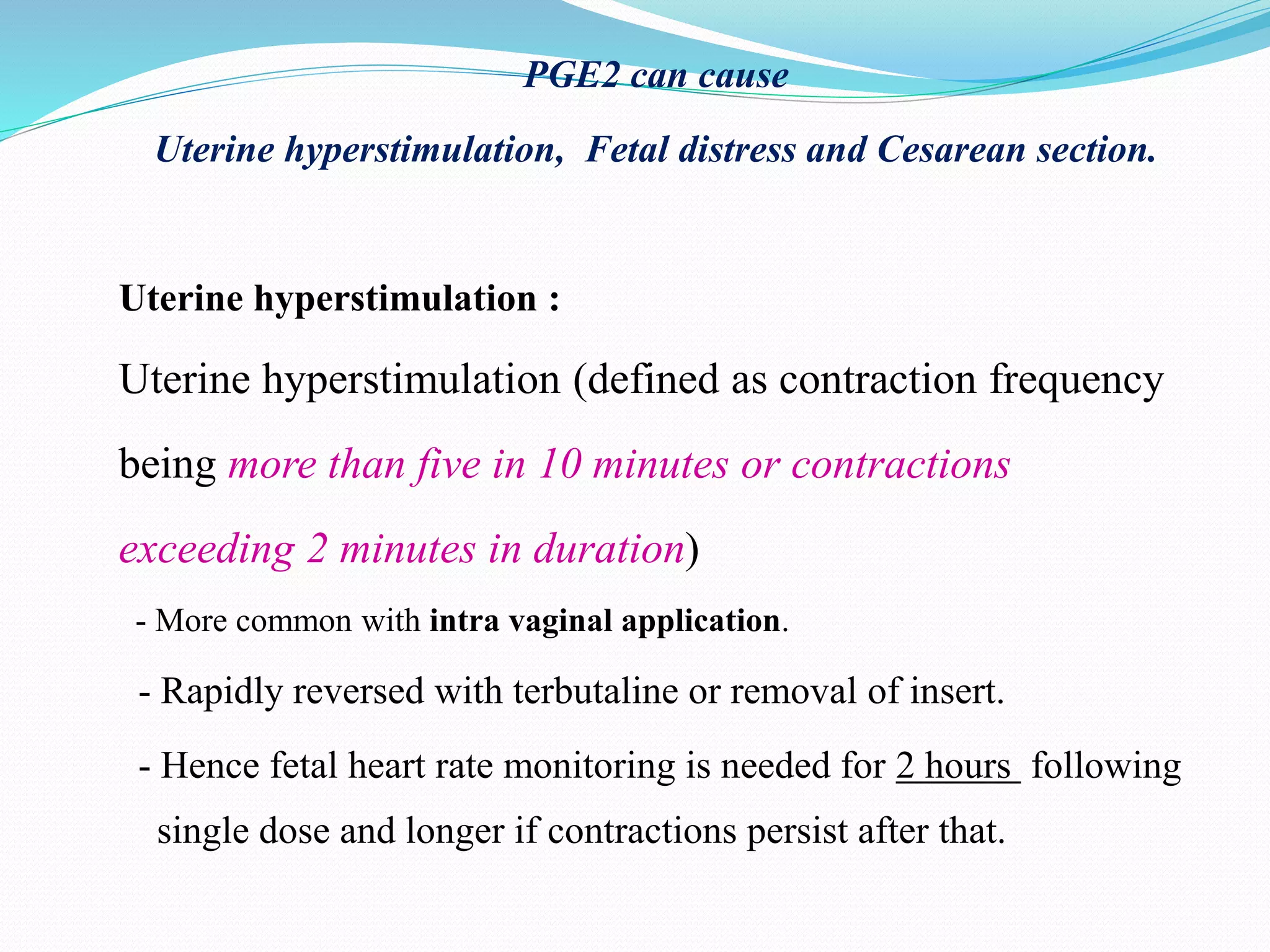 PGE2 can cause
Uterine hyperstimulation, Fetal distress and Cesarean section.
Uterine hyperstimulation :
Uterine hyperstimulation (defined as contraction frequency
being more than five in 10 minutes or contractions
exceeding 2 minutes in duration)
- More common with intra vaginal application.
- Rapidly reversed with terbutaline or removal of insert.
- Hence fetal heart rate monitoring is needed for 2 hours following
single dose and longer if contractions persist after that.
 