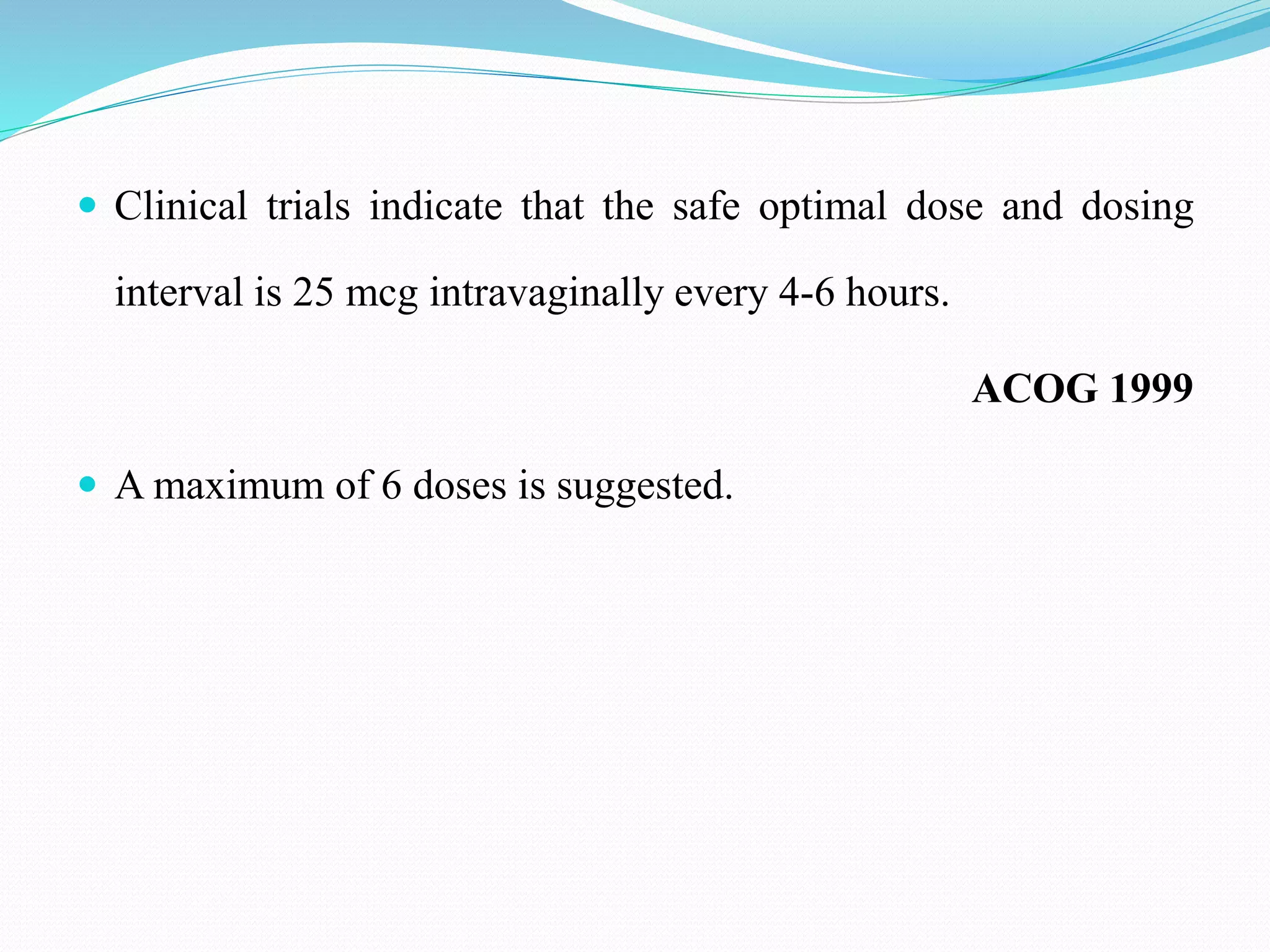  Clinical trials indicate that the safe optimal dose and dosing
interval is 25 mcg intravaginally every 4-6 hours.
ACOG 1999
 A maximum of 6 doses is suggested.
 