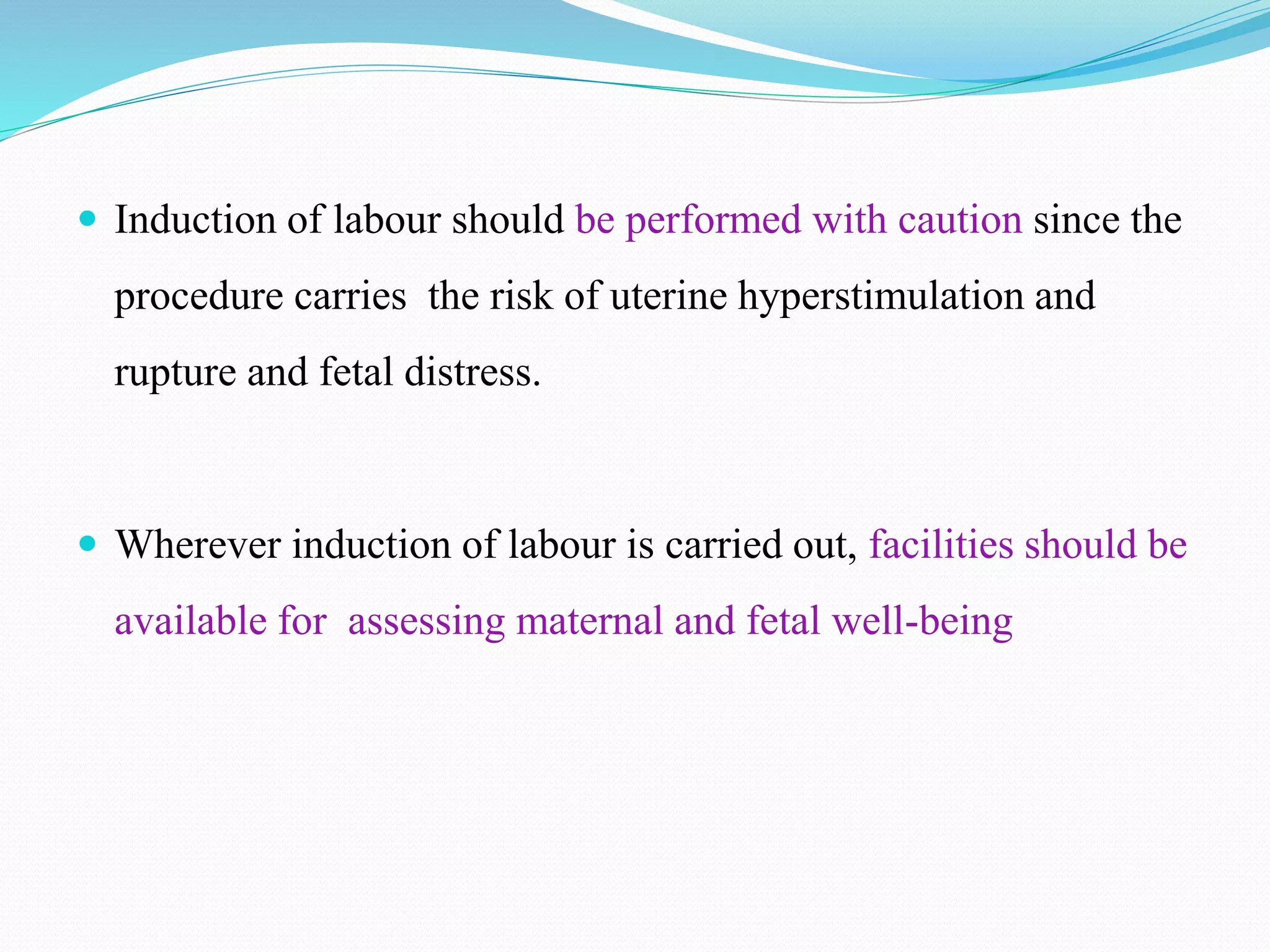  Induction of labour should be performed with caution since the
procedure carries the risk of uterine hyperstimulation and
rupture and fetal distress.
 Wherever induction of labour is carried out, facilities should be
available for assessing maternal and fetal well-being
 