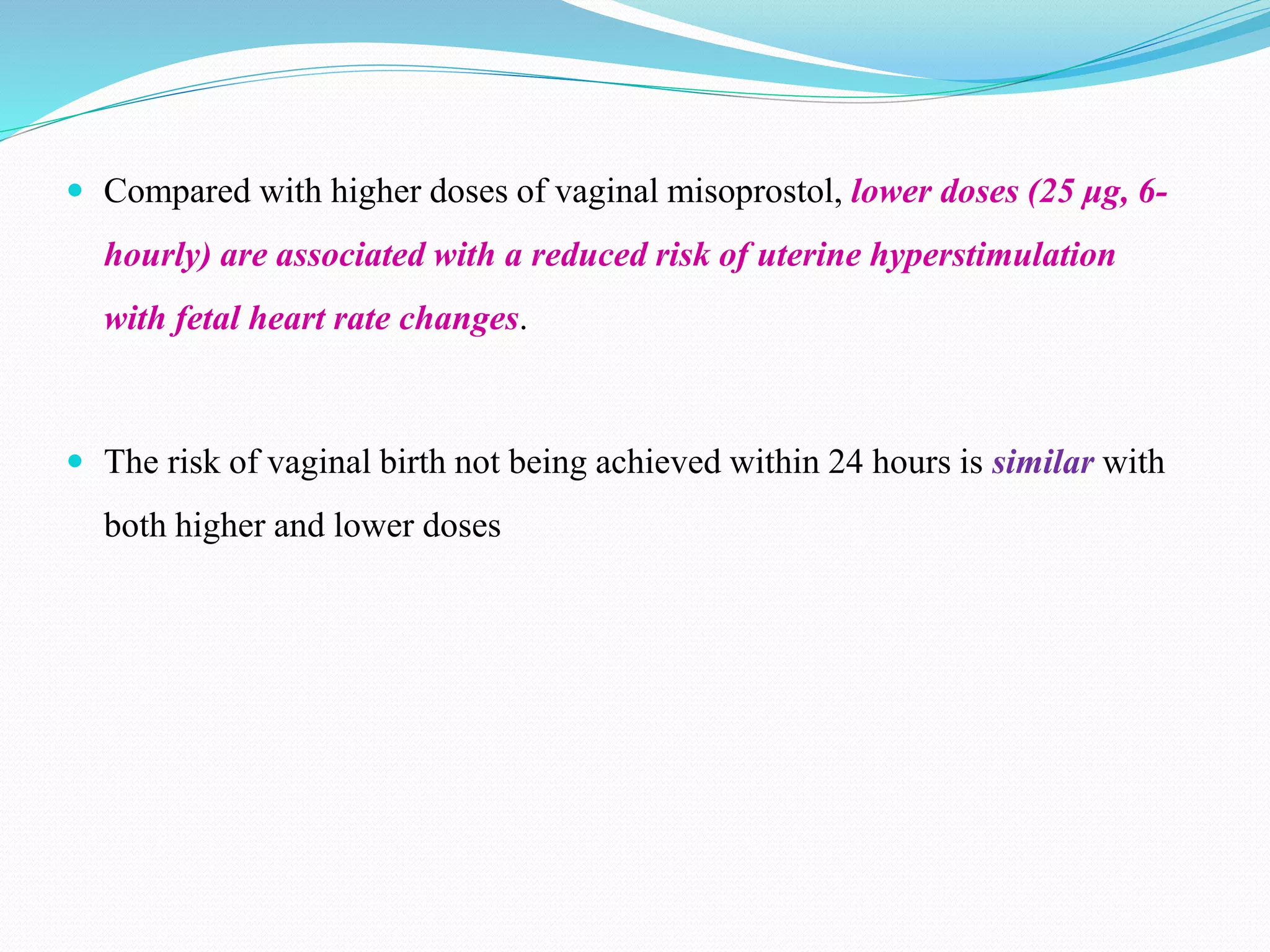  Compared with higher doses of vaginal misoprostol, lower doses (25 μg, 6-
hourly) are associated with a reduced risk of uterine hyperstimulation
with fetal heart rate changes.
 The risk of vaginal birth not being achieved within 24 hours is similar with
both higher and lower doses
 