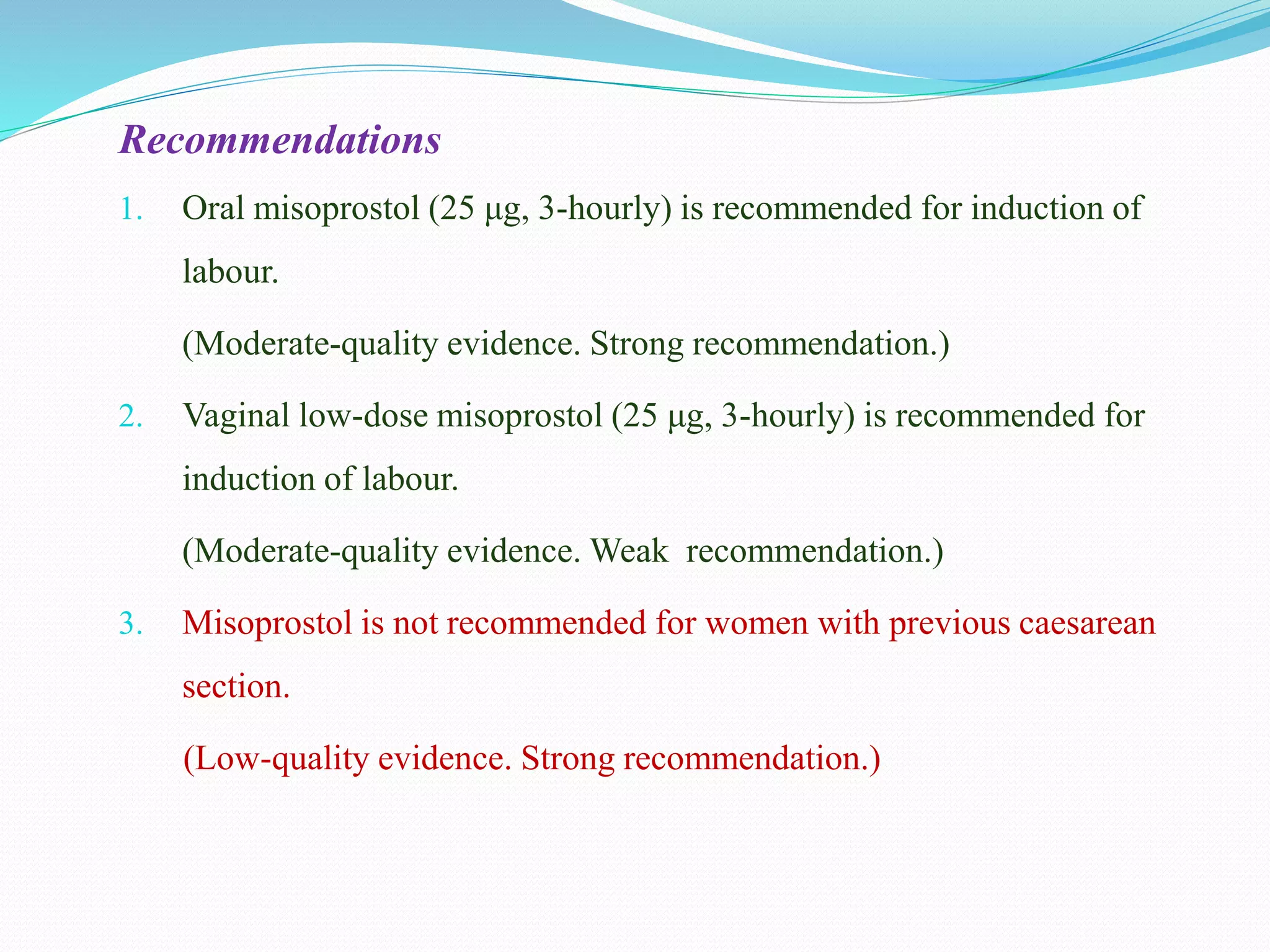 Recommendations
1. Oral misoprostol (25 μg, 3-hourly) is recommended for induction of
labour.
(Moderate-quality evidence. Strong recommendation.)
2. Vaginal low-dose misoprostol (25 μg, 3-hourly) is recommended for
induction of labour.
(Moderate-quality evidence. Weak recommendation.)
3. Misoprostol is not recommended for women with previous caesarean
section.
(Low-quality evidence. Strong recommendation.)
 