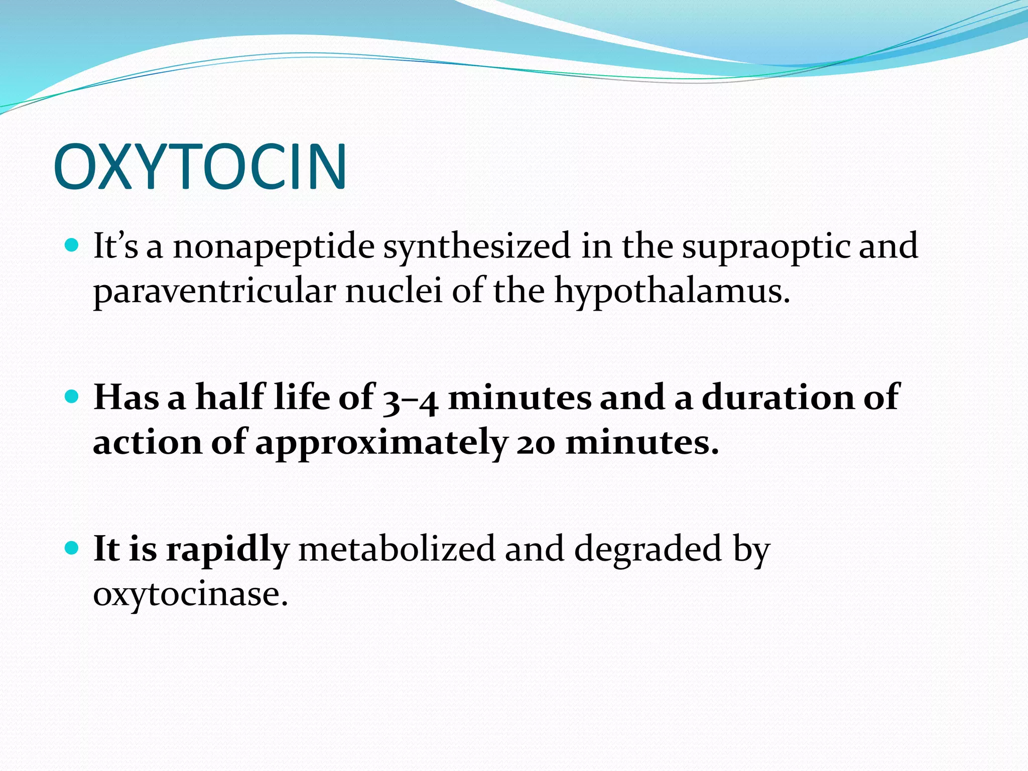 OXYTOCIN
 It’s a nonapeptide synthesized in the supraoptic and
paraventricular nuclei of the hypothalamus.
 Has a half life of 3–4 minutes and a duration of
action of approximately 20 minutes.
 It is rapidly metabolized and degraded by
oxytocinase.
 