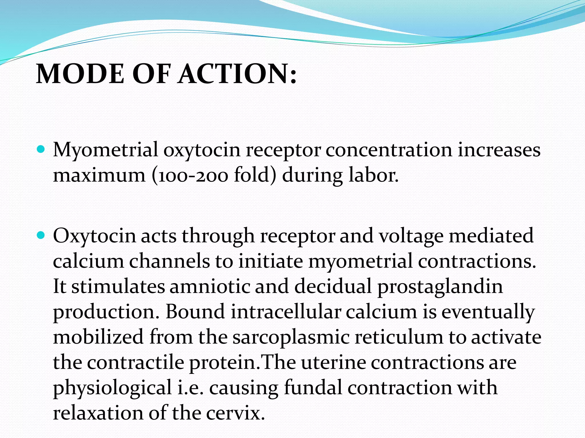 MODE OF ACTION:
 Myometrial oxytocin receptor concentration increases
maximum (100-200 fold) during labor.
 Oxytocin acts through receptor and voltage mediated
calcium channels to initiate myometrial contractions.
It stimulates amniotic and decidual prostaglandin
production. Bound intracellular calcium is eventually
mobilized from the sarcoplasmic reticulum to activate
the contractile protein.The uterine contractions are
physiological i.e. causing fundal contraction with
relaxation of the cervix.
 