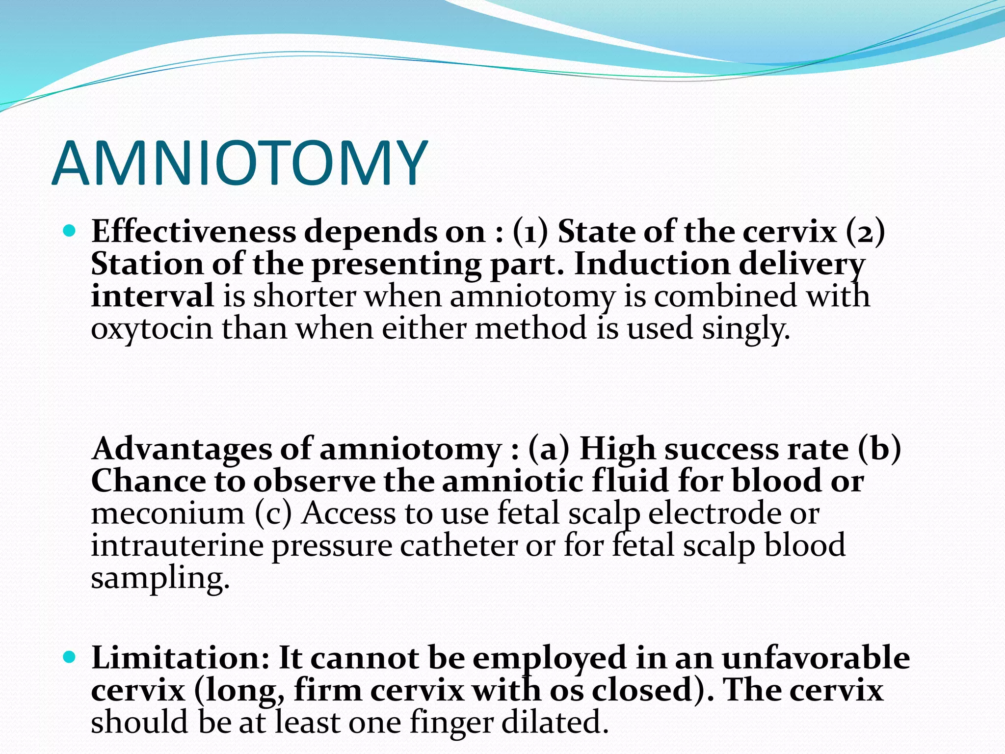 AMNIOTOMY
 Effectiveness depends on : (1) State of the cervix (2)
Station of the presenting part. Induction delivery
interval is shorter when amniotomy is combined with
oxytocin than when either method is used singly.
Advantages of amniotomy : (a) High success rate (b)
Chance to observe the amniotic fluid for blood or
meconium (c) Access to use fetal scalp electrode or
intrauterine pressure catheter or for fetal scalp blood
sampling.
 Limitation: It cannot be employed in an unfavorable
cervix (long, firm cervix with os closed). The cervix
should be at least one finger dilated.
 