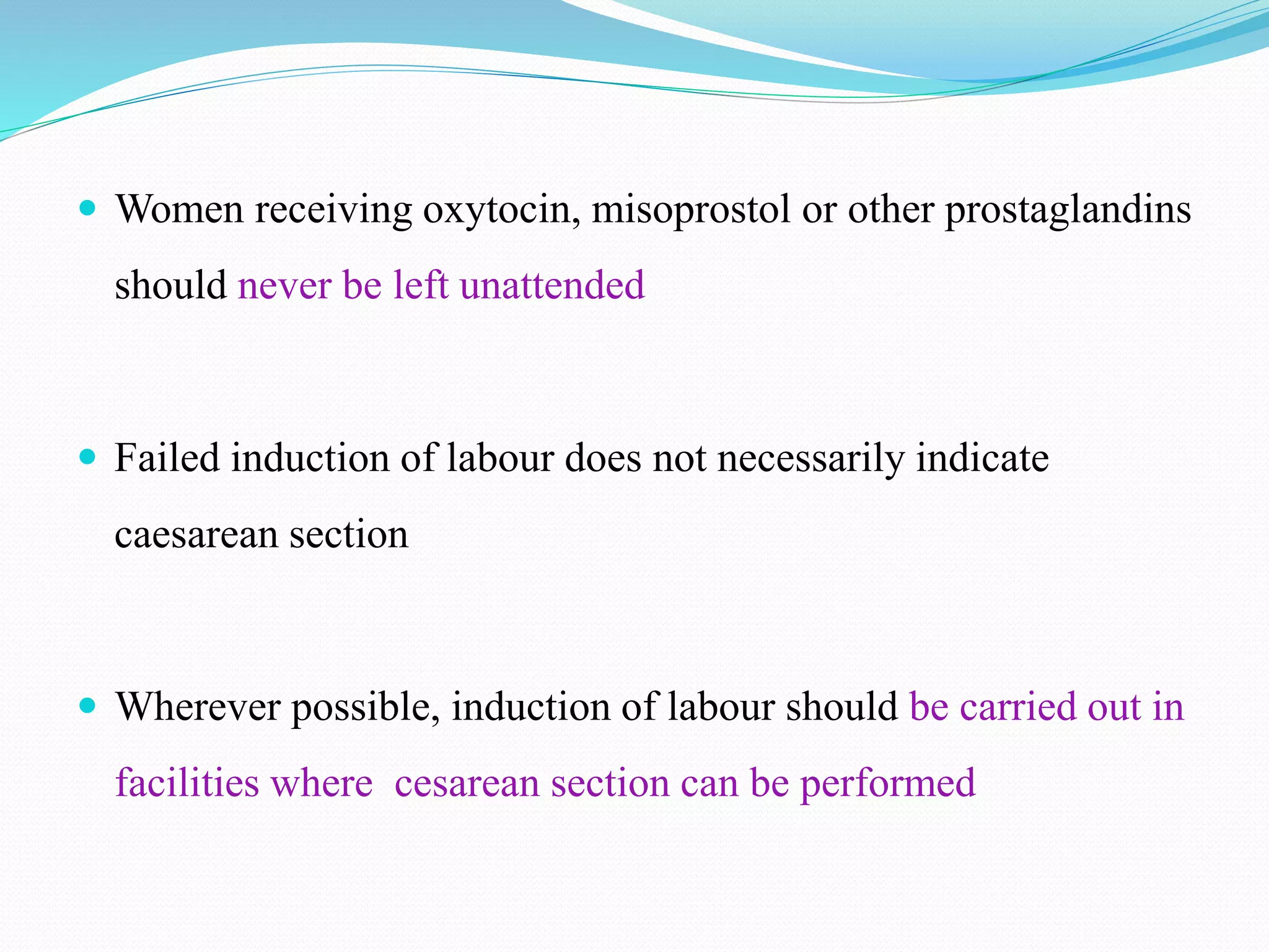  Women receiving oxytocin, misoprostol or other prostaglandins
should never be left unattended
 Failed induction of labour does not necessarily indicate
caesarean section
 Wherever possible, induction of labour should be carried out in
facilities where cesarean section can be performed
 