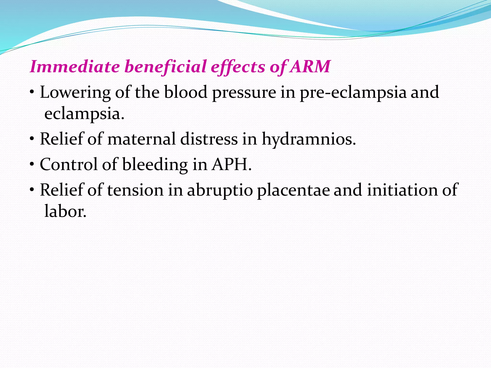 Immediate beneficial effects of ARM
• Lowering of the blood pressure in pre-eclampsia and
eclampsia.
• Relief of maternal distress in hydramnios.
• Control of bleeding in APH.
• Relief of tension in abruptio placentae and initiation of
labor.
 