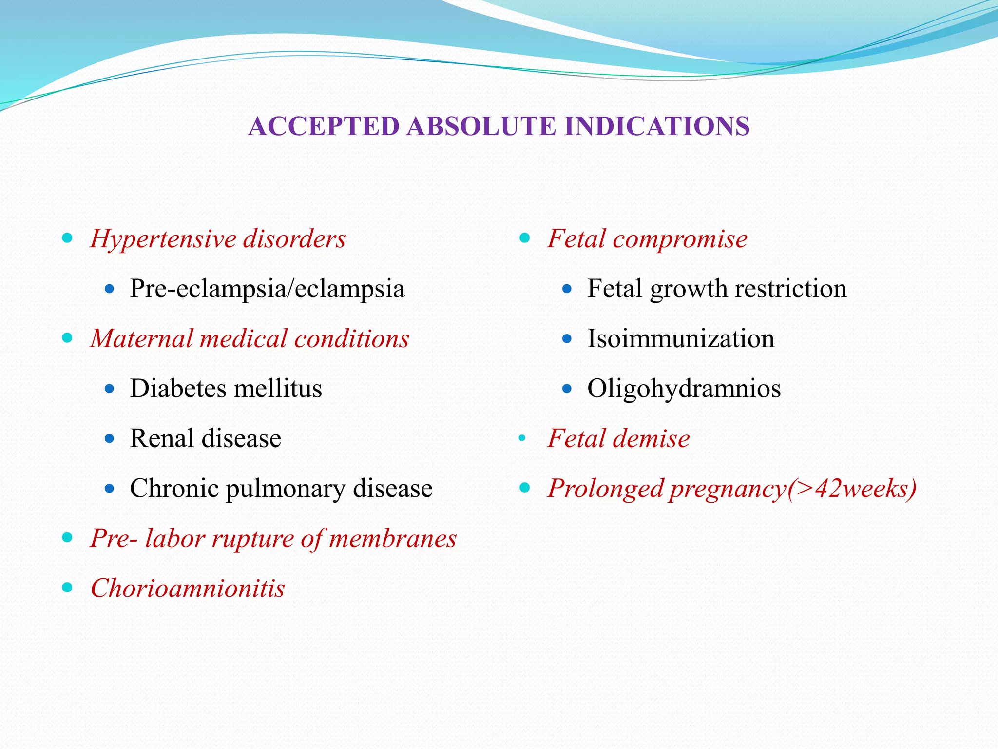 ACCEPTED ABSOLUTE INDICATIONS
 Hypertensive disorders
 Pre-eclampsia/eclampsia
 Maternal medical conditions
 Diabetes mellitus
 Renal disease
 Chronic pulmonary disease
 Pre- labor rupture of membranes
 Chorioamnionitis
 Fetal compromise
 Fetal growth restriction
 Isoimmunization
 Oligohydramnios
• Fetal demise
 Prolonged pregnancy(>42weeks)
 
