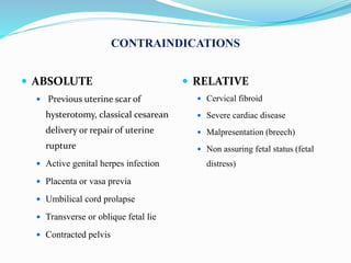 CONTRAINDICATIONS
 ABSOLUTE
 Previous uterine scar of
hysterotomy, classical cesarean
delivery or repair of uterine
rupture
 Active genital herpes infection
 Placenta or vasa previa
 Umbilical cord prolapse
 Transverse or oblique fetal lie
 Contracted pelvis
 RELATIVE
 Cervical fibroid
 Severe cardiac disease
 Malpresentation (breech)
 Non assuring fetal status (fetal
distress)
 