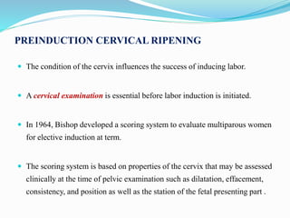 PREINDUCTION CERVICAL RIPENING
 The condition of the cervix influences the success of inducing labor.
 A cervical examination is essential before labor induction is initiated.
 In 1964, Bishop developed a scoring system to evaluate multiparous women
for elective induction at term.
 The scoring system is based on properties of the cervix that may be assessed
clinically at the time of pelvic examination such as dilatation, effacement,
consistency, and position as well as the station of the fetal presenting part .
 