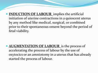  INDUCTION OF LABOUR implies the artificial
initiation of uterine contractions in a quiescent uterus
by any method like medical, surgical, or combined
prior to their spontaneous onsent beyond the period of
fetal viability.
 AUGMENTATION OF LABOUR is the process of
accelerating the process of labour by the use of
oxytocics or an amniotomy in a uterus that has already
started the process of labour.
 