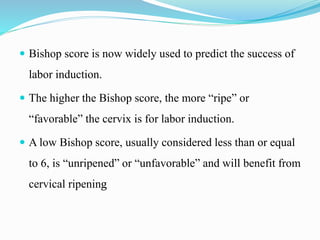  Bishop score is now widely used to predict the success of
labor induction.
 The higher the Bishop score, the more “ripe” or
“favorable” the cervix is for labor induction.
 A low Bishop score, usually considered less than or equal
to 6, is “unripened” or “unfavorable” and will benefit from
cervical ripening
 