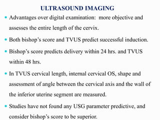 ULTRASOUND IMAGING
 Advantages over digital examination: more objective and
assesses the entire length of the cervix.
 Both bishop’s score and TVUS predict successful induction.
 Bishop’s score predicts delivery within 24 hrs. and TVUS
within 48 hrs.
 In TVUS cervical length, internal cervical OS, shape and
assessment of angle between the cervical axis and the wall of
the inferior uterine segment are measured.
 Studies have not found any USG parameter predictive, and
consider bishop’s score to be superior.
 