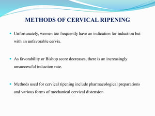 METHODS OF CERVICAL RIPENING
 Unfortunately, women too frequently have an indication for induction but
with an unfavorable cervix.
 As favorability or Bishop score decreases, there is an increasingly
unsuccessful induction rate.
 Methods used for cervical ripening include pharmacological preparations
and various forms of mechanical cervical distension.
 