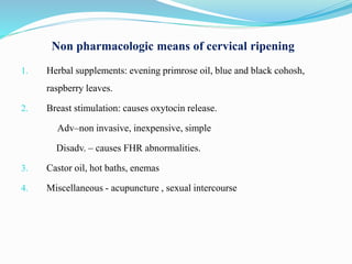 Non pharmacologic means of cervical ripening
1. Herbal supplements: evening primrose oil, blue and black cohosh,
raspberry leaves.
2. Breast stimulation: causes oxytocin release.
Adv–non invasive, inexpensive, simple
Disadv. – causes FHR abnormalities.
3. Castor oil, hot baths, enemas
4. Miscellaneous - acupuncture , sexual intercourse
 