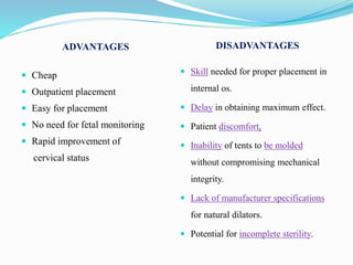 ADVANTAGES DISADVANTAGES
 Cheap
 Outpatient placement
 Easy for placement
 No need for fetal monitoring
 Rapid improvement of
cervical status
 Skill needed for proper placement in
internal os.
 Delay in obtaining maximum effect.
 Patient discomfort.
 Inability of tents to be molded
without compromising mechanical
integrity.
 Lack of manufacturer specifications
for natural dilators.
 Potential for incomplete sterility.
 