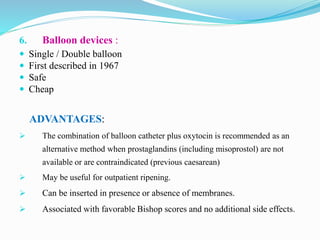 6. Balloon devices :
 Single / Double balloon
 First described in 1967
 Safe
 Cheap
ADVANTAGES:
 The combination of balloon catheter plus oxytocin is recommended as an
alternative method when prostaglandins (including misoprostol) are not
available or are contraindicated (previous caesarean)
 May be useful for outpatient ripening.
 Can be inserted in presence or absence of membranes.
 Associated with favorable Bishop scores and no additional side effects.
 