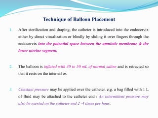 Technique of Balloon Placement
1. After sterilization and draping, the catheter is introduced into the endocervix
either by direct visualization or blindly by sliding it over fingers through the
endocervix into the potential space between the amniotic membrane & the
lower uterine segment.
2. The balloon is inflated with 30 to 50 mL of normal saline and is retracted so
that it rests on the internal os.
3. Constant pressure may be applied over the catheter. e.g. a bag filled with 1 L
of fluid may be attached to the catheter end / An intermittent pressure may
also be exerted on the catheter end 2 -4 times per hour.
 