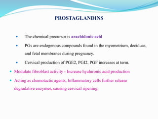 PROSTAGLANDINS
 The chemical precursor is arachidonic acid
 PGs are endogenous compounds found in the myometrium, deciduas,
and fetal membranes during pregnancy.
 Cervical production of PGE2, PGI2, PGF increases at term.
 Modulate fibroblast activity - Increase hyaluronic acid production
 Acting as chemotactic agents, Inflammatory cells further release
degradative enzymes, causing cervical ripening.
 