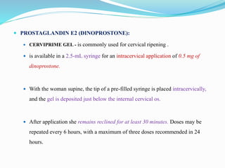  PROSTAGLANDIN E2 (DINOPROSTONE):
 CERVIPRIME GEL - is commonly used for cervical ripening .
 is available in a 2.5-mL syringe for an intracervical application of 0.5 mg of
dinoprostone.
 With the woman supine, the tip of a pre-filled syringe is placed intracervically,
and the gel is deposited just below the internal cervical os.
 After application she remains reclined for at least 30 minutes. Doses may be
repeated every 6 hours, with a maximum of three doses recommended in 24
hours.
 