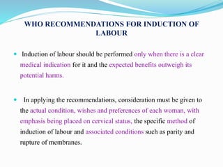 WHO RECOMMENDATIONS FOR INDUCTION OF
LABOUR
 Induction of labour should be performed only when there is a clear
medical indication for it and the expected benefits outweigh its
potential harms.
 In applying the recommendations, consideration must be given to
the actual condition, wishes and preferences of each woman, with
emphasis being placed on cervical status, the specific method of
induction of labour and associated conditions such as parity and
rupture of membranes.
 