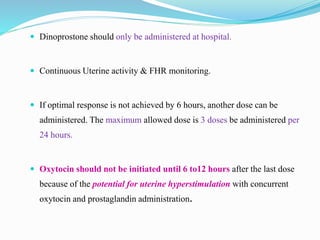  Dinoprostone should only be administered at hospital.
 Continuous Uterine activity & FHR monitoring.
 If optimal response is not achieved by 6 hours, another dose can be
administered. The maximum allowed dose is 3 doses be administered per
24 hours.
 Oxytocin should not be initiated until 6 to12 hours after the last dose
because of the potential for uterine hyperstimulation with concurrent
oxytocin and prostaglandin administration.
 