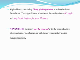 Vaginal insert containing 10 mg of dinoprostone in a timed-release
formulation. The vaginal insert administers the medication at 0.3 mg/h
and may be left in place for up to 12 hours.
 ADVANTAGE: the insert may be removed with the onset of active
labor, rupture of membranes, or with the development of uterine
hyperstimulation.
 