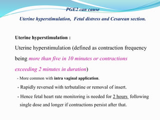 PGE2 can cause
Uterine hyperstimulation, Fetal distress and Cesarean section.
Uterine hyperstimulation :
Uterine hyperstimulation (defined as contraction frequency
being more than five in 10 minutes or contractions
exceeding 2 minutes in duration)
- More common with intra vaginal application.
- Rapidly reversed with terbutaline or removal of insert.
- Hence fetal heart rate monitoring is needed for 2 hours following
single dose and longer if contractions persist after that.
 