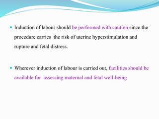 Induction of labour should be performed with caution since the
procedure carries the risk of uterine hyperstimulation and
rupture and fetal distress.
 Wherever induction of labour is carried out, facilities should be
available for assessing maternal and fetal well-being
 