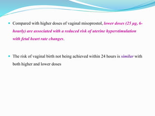  Compared with higher doses of vaginal misoprostol, lower doses (25 μg, 6-
hourly) are associated with a reduced risk of uterine hyperstimulation
with fetal heart rate changes.
 The risk of vaginal birth not being achieved within 24 hours is similar with
both higher and lower doses
 