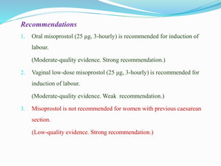 Recommendations
1. Oral misoprostol (25 μg, 3-hourly) is recommended for induction of
labour.
(Moderate-quality evidence. Strong recommendation.)
2. Vaginal low-dose misoprostol (25 μg, 3-hourly) is recommended for
induction of labour.
(Moderate-quality evidence. Weak recommendation.)
3. Misoprostol is not recommended for women with previous caesarean
section.
(Low-quality evidence. Strong recommendation.)
 