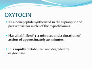 OXYTOCIN
 It’s a nonapeptide synthesized in the supraoptic and
paraventricular nuclei of the hypothalamus.
 Has a half life of 3–4 minutes and a duration of
action of approximately 20 minutes.
 It is rapidly metabolized and degraded by
oxytocinase.
 