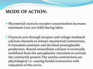 MODE OF ACTION:
 Myometrial oxytocin receptor concentration increases
maximum (100-200 fold) during labor.
 Oxytocin acts through receptor and voltage mediated
calcium channels to initiate myometrial contractions.
It stimulates amniotic and decidual prostaglandin
production. Bound intracellular calcium is eventually
mobilized from the sarcoplasmic reticulum to activate
the contractile protein.The uterine contractions are
physiological i.e. causing fundal contraction with
relaxation of the cervix.
 