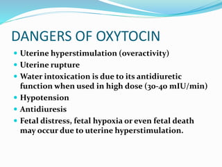 DANGERS OF OXYTOCIN
 Uterine hyperstimulation (overactivity)
 Uterine rupture
 Water intoxication is due to its antidiuretic
function when used in high dose (30-40 mIU/min)
 Hypotension
 Antidiuresis
 Fetal distress, fetal hypoxia or even fetal death
may occur due to uterine hyperstimulation.
 