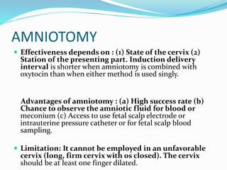 AMNIOTOMY
 Effectiveness depends on : (1) State of the cervix (2)
Station of the presenting part. Induction delivery
interval is shorter when amniotomy is combined with
oxytocin than when either method is used singly.
Advantages of amniotomy : (a) High success rate (b)
Chance to observe the amniotic fluid for blood or
meconium (c) Access to use fetal scalp electrode or
intrauterine pressure catheter or for fetal scalp blood
sampling.
 Limitation: It cannot be employed in an unfavorable
cervix (long, firm cervix with os closed). The cervix
should be at least one finger dilated.
 