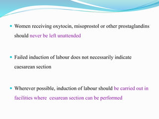  Women receiving oxytocin, misoprostol or other prostaglandins
should never be left unattended
 Failed induction of labour does not necessarily indicate
caesarean section
 Wherever possible, induction of labour should be carried out in
facilities where cesarean section can be performed
 