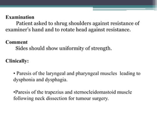 103
Examination
Patient asked to shrug shoulders against resistance of
examiner’s hand and to rotate head against resistance.
Comment
Sides should show uniformity of strength.
Clinically:
• Paresis of the laryngeal and pharyngeal muscles leading to
dysphonia and dysphagia.
•Paresis of the trapezius and sternocleidomastoid muscle
following neck dissection for tumour surgery.
 