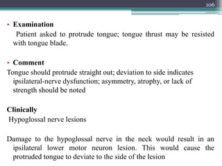 • Examination
Patient asked to protrude tongue; tongue thrust may be resisted
with tongue blade.
• Comment
Tongue should protrude straight out; deviation to side indicates
ipsilateral-nerve dysfunction; asymmetry, atrophy, or lack of
strength should be noted
Clinically
Hypoglossal nerve lesions
Damage to the hypoglossal nerve in the neck would result in an
ipsilateral lower motor neuron lesion. This would cause the
protruded tongue to deviate to the side of the lesion
106
 