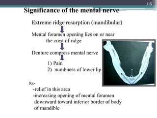 Significance of the mental nerve
Extreme ridge resorption (mandibular)
Mental foramen opening lies on or near
the crest of ridge
Denture compress mental nerve
1) Pain
2) numbness of lower lip
Rx-
-relief in this area
-increasing opening of mental foramen
downward toward inferior border of body
of mandible
115
 