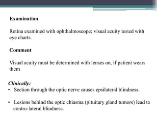 24
Clinically:
• Section through the optic nerve causes epsilateral blindness.
• Lesions behind the optic chiasma (pituitary gland tumors) lead to
contro-lateral blindness.
Examination
Retina examined with ophthalmoscope; visual acuity tested with
eye charts.
Comment
Visual acuity must be determined with lenses on, if patient wears
them
 