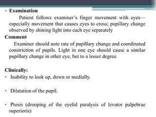 • Examination
Patient follows examiner’s finger movement with eyes—
especially movement that causes eyes to cross; pupillary change
observed by shining light into each eye separately
Comment
Examiner should note rate of pupillary change and coordinated
constriction of pupils. Light in one eye should cause a similar
pupillary change in other eye, but to a lesser degree.
Clinically:
• Inability to look up, down or medially.
• Dilatation of the pupil.
• Ptosis (drooping of the eyelid paralysis of levator palpebrae
superioris) 28
 