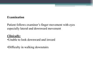 Examination
Patient follows examiner’s finger movement with eyes
especially lateral and downward movement
Clinically:
•Unable to look downward and inward
•Difficulty in walking downstairs
31
 