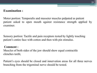 51
Examination :
Motor portion: Temporalis and masseter muscles palpated as patient
patient asked to open mouth against resistance strength applied by
examiner.
Sensory portion: Tactile and pain receptors tested by lightly touching
patient’s entire face with cotton and then with pin stimulus.
Comment :
Muscles of both sides of the jaw should show equal contractile
clenches teeth;
Patient’s eyes should be closed and innervation areas for all three nerves
branching from the trigeminal nerve should be tested.
 