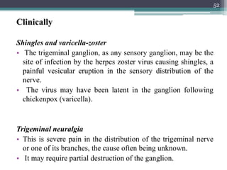 Clinically
Shingles and varicella-zoster
• The trigeminal ganglion, as any sensory ganglion, may be the
site of infection by the herpes zoster virus causing shingles, a
painful vesicular eruption in the sensory distribution of the
nerve.
• The virus may have been latent in the ganglion following
chickenpox (varicella).
Trigeminal neuralgia
• This is severe pain in the distribution of the trigeminal nerve
or one of its branches, the cause often being unknown.
• It may require partial destruction of the ganglion.
52
 