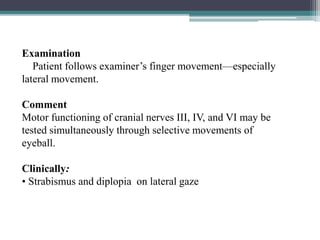 58
Examination
Patient follows examiner’s finger movement—especially
lateral movement.
Comment
Motor functioning of cranial nerves III, IV, and VI may be
tested simultaneously through selective movements of
eyeball.
Clinically:
• Strabismus and diplopia on lateral gaze
 