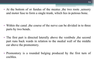• At the bottom of or fundus of the meatus ,the two roots ,sensory
and motor fuse to form a single trunk, which lies in petrous bone.
• Within the canal ,the course of the nerve can be divided in to three
parts by two bends.
• The first part is directed laterally above the vestibule ,the second
part runs back wards in relation to the medial wall of the middle
ear above the promontory.
• Promontory is a rounded bulging produced by the first turn of
cochlea.
62
 