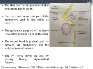 • The first bend at the junction of first
and second part is sharp.
• Lies over anterioposterior part of the
promontory ,and is also called as
GENU.
• The geniculate ganglion of the nerve
is so called because it lies on the genu.
• The second bend is gradual ,and lies
between the promontory and the
aditus of mastoid antrum.
• The 7th nerve leaves the skull by
passing through stylomastoid
foramen.
Human anatomy; BD chaurasia;CBS Publishers and distributors.pvt ltd;5th edition;vol 3
64
 