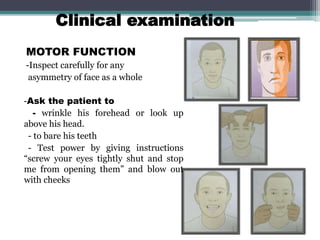 Clinical examination
MOTOR FUNCTION
-Inspect carefully for any
asymmetry of face as a whole
-Ask the patient to
- wrinkle his forehead or look up
above his head.
- to bare his teeth
- Test power by giving instructions
“screw your eyes tightly shut and stop
me from opening them” and blow out
with cheeks
74
 